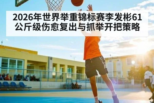 2026年世界举重锦标赛李发彬61公斤级伤愈复出与抓举开把策略